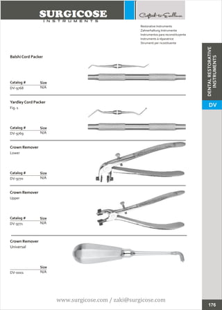 Balshi Cord Packer
N/A
Catalog #
DV-9768
Size
Yardley Cord Packer
Fig. 1
N/A
Catalog #
DV-9769
Size
Restorative Instruments
Zahnerhaltung Instrumente
Instrumentos para reconstituyente
Instruments à réparatrice
Strumenti per ricostituente
Crown Remover
Lower
N/A
Catalog #
DV-9770
Size
Crown Remover
Upper
N/A
Catalog #
DV-9771
Size
176
DENTALRESTORATIVE
INSTRUMENTS
DV
Crown Remover
Universal
N/ADV-0001
Size
www.surgicose.com / zaki@surgicose.com
 