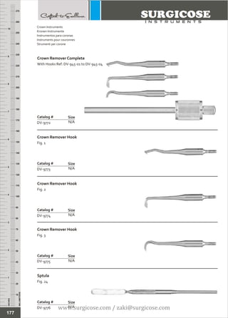 INCHES
1
2
3
4
5
6
7
8
9
10
250
240
230
220
210
200
190
180
170
160
150
140
130
120
110
100
90
80
70
60
50
40
30
20
10
MILLIMETERS
260
270
Crown Remover Complete
With Hooks Ref: DV-945-01 to DV-945-04
N/A
Catalog #
DV-9772
Size
Crown Remover Hook
Fig. 1
N/A
Catalog #
DV-9773
Size
Crown Instruments
Kronen Instrumente
Instrumentos para coronas
Instruments pour couronnes
Strumenti per corone
Crown Remover Hook
Fig. 2
N/A
Catalog #
DV-9774
Size
Crown Remover Hook
Fig. 3
N/A
Catalog #
DV-9775
Size
Sptula
Fig. 24
N/A
Catalog #
DV-9776
Size
177
www.surgicose.com / zaki@surgicose.com
 