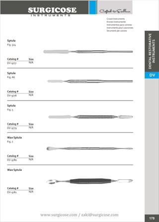 Sptula
Fig. 324
N/A
Catalog #
DV-9777
Size
Sptula
Fig. A6
N/A
Catalog #
DV-9778
Size
Crown Instruments
Kronen Instrumente
Instrumentos para coronas
Instruments pour couronnes
Strumenti per corone
Sptula
Fig. 5
N/A
Catalog #
DV-9779
Size
Wax Sptula
Fig. 7
N/A
Catalog #
DV-9780
Size
Wax Sptula
N/A
Catalog #
DV-9781
Size
178
DENTALRESTORATIVE
INSTRUMENTS
DV
www.surgicose.com / zaki@surgicose.com
 
