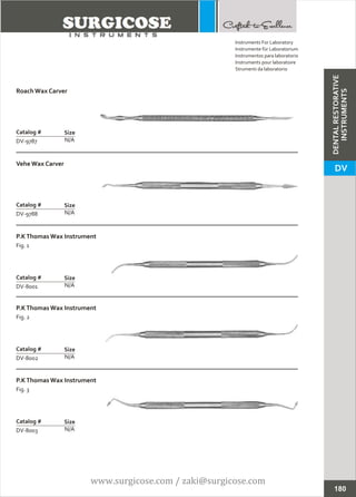 Roach Wax Carver
N/A
Catalog #
DV-9787
Size
Vehe Wax Carver
N/A
Catalog #
DV-9788
Size
Instruments For Laboratory
Instrumente für Laboratorium
Instrumentos para laboratorio
Instruments pour laboratoire
Strumenti da laboratorio
180
P.KThomas Wax Instrument
Fig. 1
N/A
Catalog #
DV-8001
Size
P.KThomas Wax Instrument
Fig. 2
N/A
Catalog #
DV-8002
Size
P.KThomas Wax Instrument
Fig. 3
N/A
Catalog #
DV-8003
Size
DENTALRESTORATIVE
INSTRUMENTS
DV
www.surgicose.com / zaki@surgicose.com
 