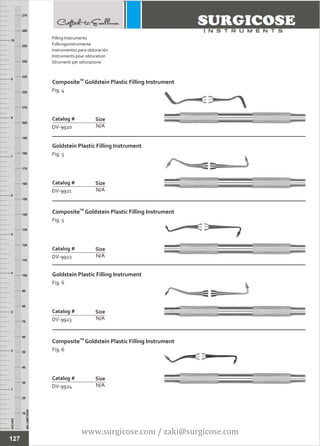 INCHES
1
2
3
4
5
6
7
8
9
10
250
240
230
220
210
200
190
180
170
160
150
140
130
120
110
100
90
80
70
60
50
40
30
20
10
MILLIMETERS
260
270
TM
Composite Goldstein Plastic Filling Instrument
Fig. 4
N/A
Catalog #
DV-9920
Size
Goldstein Plastic Filling Instrument
Fig. 5
N/A
Catalog #
DV-9921
Size
Filling Instruments
Füllungsinstrumente
Instrumentos para obturación
Instruments pour obturation
Strumenti per otturazione
TM
Composite Goldstein Plastic Filling Instrument
Fig. 5
N/A
Catalog #
DV-9922
Size
Goldstein Plastic Filling Instrument
Fig. 6
N/A
Catalog #
DV-9923
Size
TM
Composite Goldstein Plastic Filling Instrument
Fig. 6
N/A
Catalog #
DV-9924
Size
127
www.surgicose.com / zaki@surgicose.com
 