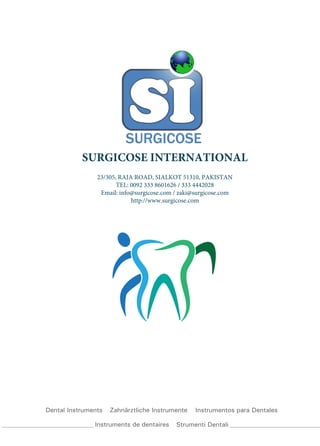 Dental Instruments Zahnärztliche Instrumente Instrumentos para Dentales
Instruments de dentaires Strumenti Dentali
SURGICOSE INTERNATIONAL
23/305, RAJA ROAD, SIALKOT 51310, PAKISTAN
TEL: 0092 333 8601626 / 333 4442028
Email: info@surgicose.com / zaki@surgicose.com
http://www.surgicose.com
 