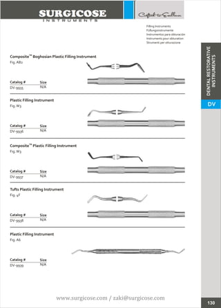 TM
Composite Boghosian Plastic Filling Instrument
Fig. AB2
N/A
Catalog #
DV-9935
Size
Plastic Filling Instrument
Fig.W3
N/A
Catalog #
DV-9936
Size
Filling Instruments
Füllungsinstrumente
Instrumentos para obturación
Instruments pour obturation
Strumenti per otturazione
130
Plastic Filling Instrument
Fig. A6
N/A
Catalog #
DV-9939
Size
Tufts Plastic Filling Instrument
Fig. 4F
N/A
Catalog #
DV-9938
Size
TM
Composite Plastic Filling Instrument
Fig.W3
N/A
Catalog #
DV-9937
Size
DENTALRESTORATIVE
INSTRUMENTS
DV
www.surgicose.com / zaki@surgicose.com
 