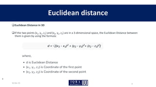 ❑Euclidean Distance in 3D
❑If the two points (x1, y1, z1) and (x2, y2, z2) are in a 3-dimensional space, the Euclidean Distance between
them is given by using the formula:
Euclidean distance
16-Dec-25
4
4
 