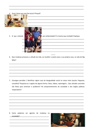_________________________________________________________________________________________
_________________________________________________________________________________________
4. Qual o facto que mais lhe tocou? Porquê?
___________________________________________________________________
___________________________________________________________________
___________________________________________________________________
___________________________________________________________________
___________________________________________________________________

5. O que entende
por solidariedade? É o mesmo que caridade? Explique.
__________________________________________________________________________
__________________________________________________________________________
__________________________________________________________________________
__________________________________________________________________________
__________________________________________________________________________
_____
6. Que mudança provocou a atitude da mãe, ao recolher o jovem para a sua própria casa, na vida de Big
Mike?
_________________________________________________________________________________________
_________________________________________________________________________________________
_________________________________________________________________________________________
_________________________________________________________________________________________
_________________________________________________________________________________________
7. Consegue perceber / identificar algum caso de desigualdade social no nosso meio (escola, freguesia,
concelho)? Pesquise-os e registe de alguma forma: fotos, vídeos, reportagens... Que atitudes concretas
são feitas para amenizar o problema? Há comprometimento da sociedade e dos órgãos públicos
responsáveis?
_________________________________________________________________________________________
_________________________________________________________________________________________
_________________________________________________________________________________________
_________________________________________________________________________________________
_________________________________________________________________________________________
_________________________________________________________________________________________
8. Como podemos ser agentes de mudança na
_______________________________________________
sociedade?
_______________________________________________
_______________________________________________
_______________________________________________

 