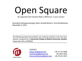 Open Square
      Be supported, Get involved, Make a difference…in your society!


Nuanphan Kaewpanukrangsi, Søren Husted Nielsen, Tricia Rambharose
November 3, 2011




The following project presentation was made by students in the two-year
Master’s programme in Interaction Design at Malmö University, Sweden
(www.edu.mah.se/TAIND/)



                     CONTACT:
                     paepu.ido@gmail.com               +46 72 712 9988
                     sorenhusted@gmail.com              +45 3025 3016
                     tricia.rambharose@gmail.com       +46 70 421 4474
 