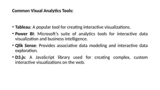 Common Visual Analytics Tools:
• Tableau: A popular tool for creating interactive visualizations.
• Power BI: Microsoft’s suite of analytics tools for interactive data
visualization and business intelligence.
• Qlik Sense: Provides associative data modeling and interactive data
exploration.
• D3.js: A JavaScript library used for creating complex, custom
interactive visualizations on the web.
 
