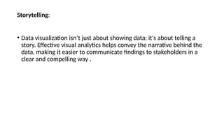 Storytelling:
• Data visualization isn’t just about showing data; it's about telling a
story. Effective visual analytics helps convey the narrative behind the
data, making it easier to communicate findings to stakeholders in a
clear and compelling way .
 
