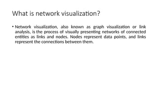 What is network visualization?
• Network visualization, also known as graph visualization or link
analysis, is the process of visually presenting networks of connected
entities as links and nodes. Nodes represent data points, and links
represent the connections between them.
 