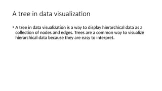 A tree in data visualization
• A tree in data visualization is a way to display hierarchical data as a
collection of nodes and edges. Trees are a common way to visualize
hierarchical data because they are easy to interpret.
 