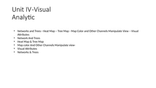 Unit IV-Visual
Analytic
• Networks and Trees - Heat Map – Tree Map - Map Color and Other Channels Manipulate View – Visual
Attributes
• Network And Trees
• Heat Map & Tree Map
• Map color And Other Channels Manipulate view-
• Visual Attributes
• Networks & Trees
 