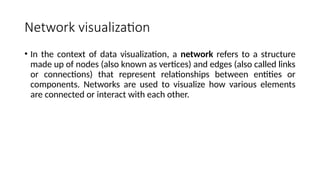 Network visualization
• In the context of data visualization, a network refers to a structure
made up of nodes (also known as vertices) and edges (also called links
or connections) that represent relationships between entities or
components. Networks are used to visualize how various elements
are connected or interact with each other.
 