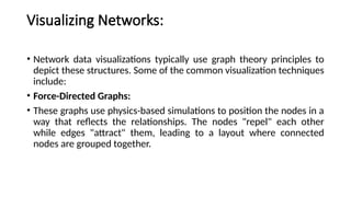 Visualizing Networks:
• Network data visualizations typically use graph theory principles to
depict these structures. Some of the common visualization techniques
include:
• Force-Directed Graphs:
• These graphs use physics-based simulations to position the nodes in a
way that reflects the relationships. The nodes "repel" each other
while edges "attract" them, leading to a layout where connected
nodes are grouped together.
 