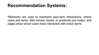 Recommendation Systems:
•Networks are used to represent user-item interactions, where
users and items (like movies, books, or products) are nodes, and
edges show which users have interacted with which items.
 