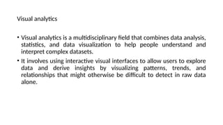 Visual analytics
• Visual analytics is a multidisciplinary field that combines data analysis,
statistics, and data visualization to help people understand and
interpret complex datasets.
• It involves using interactive visual interfaces to allow users to explore
data and derive insights by visualizing patterns, trends, and
relationships that might otherwise be difficult to detect in raw data
alone.
 