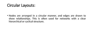 Circular Layouts:
• Nodes are arranged in a circular manner, and edges are drawn to
show relationships. This is often used for networks with a clear
hierarchical or cyclical structure.
 