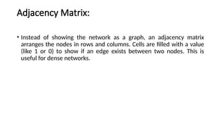 Adjacency Matrix:
• Instead of showing the network as a graph, an adjacency matrix
arranges the nodes in rows and columns. Cells are filled with a value
(like 1 or 0) to show if an edge exists between two nodes. This is
useful for dense networks.
 