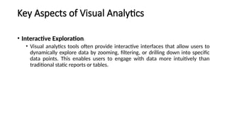 Key Aspects of Visual Analytics
• Interactive Exploration:
• Visual analytics tools often provide interactive interfaces that allow users to
dynamically explore data by zooming, filtering, or drilling down into specific
data points. This enables users to engage with data more intuitively than
traditional static reports or tables.
 