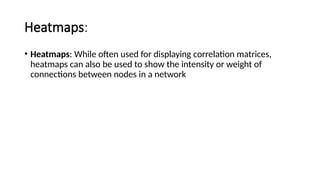 Heatmaps:
• Heatmaps: While often used for displaying correlation matrices,
heatmaps can also be used to show the intensity or weight of
connections between nodes in a network
 