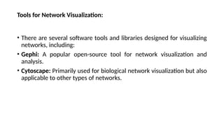 Tools for Network Visualization:
• There are several software tools and libraries designed for visualizing
networks, including:
• Gephi: A popular open-source tool for network visualization and
analysis.
• Cytoscape: Primarily used for biological network visualization but also
applicable to other types of networks.
 