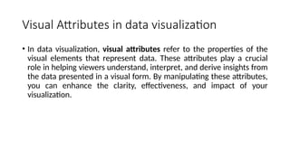 Visual Attributes in data visualization
• In data visualization, visual attributes refer to the properties of the
visual elements that represent data. These attributes play a crucial
role in helping viewers understand, interpret, and derive insights from
the data presented in a visual form. By manipulating these attributes,
you can enhance the clarity, effectiveness, and impact of your
visualization.
 