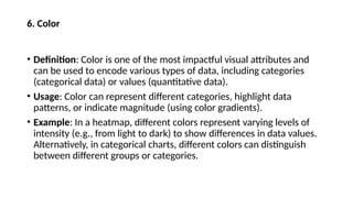 6. Color
• Definition: Color is one of the most impactful visual attributes and
can be used to encode various types of data, including categories
(categorical data) or values (quantitative data).
• Usage: Color can represent different categories, highlight data
patterns, or indicate magnitude (using color gradients).
• Example: In a heatmap, different colors represent varying levels of
intensity (e.g., from light to dark) to show differences in data values.
Alternatively, in categorical charts, different colors can distinguish
between different groups or categories.
 