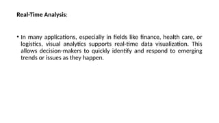 Real-Time Analysis:
• In many applications, especially in fields like finance, health care, or
logistics, visual analytics supports real-time data visualization. This
allows decision-makers to quickly identify and respond to emerging
trends or issues as they happen.
 