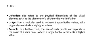 8. Size
• Definition: Size refers to the physical dimensions of the visual
element, such as the diameter of a circle or the width of a bar.
• Usage: Size is typically used to represent quantitative values, with
larger elements indicating higher values.
• Example: In a bubble chart, the size of each bubble corresponds to
the value of a data point, where a larger bubble represents a higher
value.
 