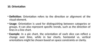 10. Orientation
• Definition: Orientation refers to the direction or alignment of the
visual element.
• Usage: Orientation is used for distinguishing between categories or
groups. It can also represent specific trends, such as the direction of
lines in a line chart.
• Example: In a pie chart, the orientation of each slice can reflect a
change over time, while in bar charts, horizontal vs. vertical
orientations might be chosen based on space constraints or clarity.
 