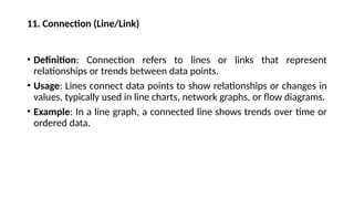 11. Connection (Line/Link)
• Definition: Connection refers to lines or links that represent
relationships or trends between data points.
• Usage: Lines connect data points to show relationships or changes in
values, typically used in line charts, network graphs, or flow diagrams.
• Example: In a line graph, a connected line shows trends over time or
ordered data.
 
