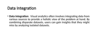 Data Integration
• Data Integration: Visual analytics often involves integrating data from
various sources to provide a holistic view of the problem at hand. By
combining disparate datasets, users can gain insights that they might
miss by analyzing isolated datasets.
 
