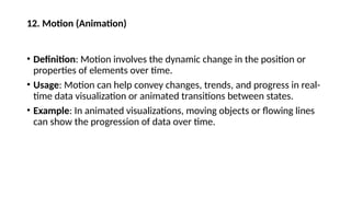 12. Motion (Animation)
• Definition: Motion involves the dynamic change in the position or
properties of elements over time.
• Usage: Motion can help convey changes, trends, and progress in real-
time data visualization or animated transitions between states.
• Example: In animated visualizations, moving objects or flowing lines
can show the progression of data over time.
 
