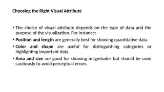 Choosing the Right Visual Attribute
• The choice of visual attribute depends on the type of data and the
purpose of the visualization. For instance:
• Position and length are generally best for showing quantitative data.
• Color and shape are useful for distinguishing categories or
highlighting important data.
• Area and size are good for showing magnitudes but should be used
cautiously to avoid perceptual errors.
 