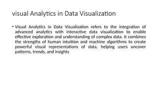 visual Analytics in Data Visualization
• Visual Analytics in Data Visualization refers to the integration of
advanced analytics with interactive data visualization to enable
effective exploration and understanding of complex data. It combines
the strengths of human intuition and machine algorithms to create
powerful visual representations of data, helping users uncover
patterns, trends, and insights
 