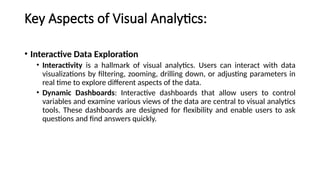 Key Aspects of Visual Analytics:
• Interactive Data Exploration
• Interactivity is a hallmark of visual analytics. Users can interact with data
visualizations by filtering, zooming, drilling down, or adjusting parameters in
real time to explore different aspects of the data.
• Dynamic Dashboards: Interactive dashboards that allow users to control
variables and examine various views of the data are central to visual analytics
tools. These dashboards are designed for flexibility and enable users to ask
questions and find answers quickly.
 