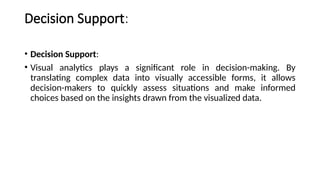 Decision Support:
• Decision Support:
• Visual analytics plays a significant role in decision-making. By
translating complex data into visually accessible forms, it allows
decision-makers to quickly assess situations and make informed
choices based on the insights drawn from the visualized data.
 