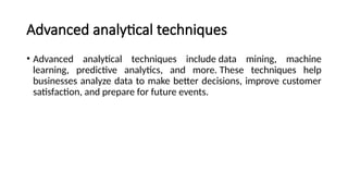 Advanced analytical techniques
• Advanced analytical techniques include data mining, machine
learning, predictive analytics, and more. These techniques help
businesses analyze data to make better decisions, improve customer
satisfaction, and prepare for future events.
 