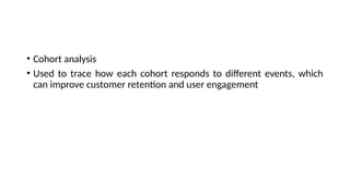 • Cohort analysis
• Used to trace how each cohort responds to different events, which
can improve customer retention and user engagement
 