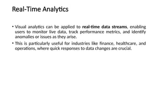 Real-Time Analytics
• Visual analytics can be applied to real-time data streams, enabling
users to monitor live data, track performance metrics, and identify
anomalies or issues as they arise.
• This is particularly useful for industries like finance, healthcare, and
operations, where quick responses to data changes are crucial.
 