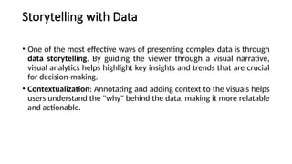 Storytelling with Data
• One of the most effective ways of presenting complex data is through
data storytelling. By guiding the viewer through a visual narrative,
visual analytics helps highlight key insights and trends that are crucial
for decision-making.
• Contextualization: Annotating and adding context to the visuals helps
users understand the "why" behind the data, making it more relatable
and actionable.
 