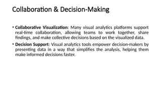 Collaboration & Decision-Making
• Collaborative Visualization: Many visual analytics platforms support
real-time collaboration, allowing teams to work together, share
findings, and make collective decisions based on the visualized data.
• Decision Support: Visual analytics tools empower decision-makers by
presenting data in a way that simplifies the analysis, helping them
make informed decisions faster.
 