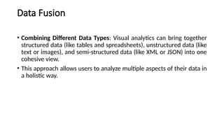 Data Fusion
• Combining Different Data Types: Visual analytics can bring together
structured data (like tables and spreadsheets), unstructured data (like
text or images), and semi-structured data (like XML or JSON) into one
cohesive view.
• This approach allows users to analyze multiple aspects of their data in
a holistic way.
 