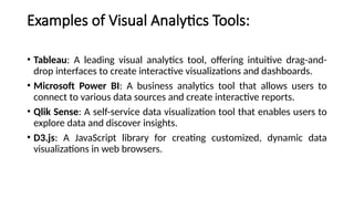 Examples of Visual Analytics Tools:
• Tableau: A leading visual analytics tool, offering intuitive drag-and-
drop interfaces to create interactive visualizations and dashboards.
• Microsoft Power BI: A business analytics tool that allows users to
connect to various data sources and create interactive reports.
• Qlik Sense: A self-service data visualization tool that enables users to
explore data and discover insights.
• D3.js: A JavaScript library for creating customized, dynamic data
visualizations in web browsers.
 