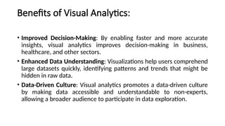 Benefits of Visual Analytics:
• Improved Decision-Making: By enabling faster and more accurate
insights, visual analytics improves decision-making in business,
healthcare, and other sectors.
• Enhanced Data Understanding: Visualizations help users comprehend
large datasets quickly, identifying patterns and trends that might be
hidden in raw data.
• Data-Driven Culture: Visual analytics promotes a data-driven culture
by making data accessible and understandable to non-experts,
allowing a broader audience to participate in data exploration.
 