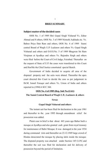 1

                        BRIEF SUMMARY


Subject matter of the decided cases
      OOS No. 1 of 1989 Shri Gopal Singh Visharad Vs. Zahur
Ahmad and 8 others, OOS No. 3 of 1989 Nirmohi Aakhada etc. Vs.
Baboo Priya Dutt Ram and others, OOS No. 4 of 1989 Sunni
central Board of Waqfs U.P. Lucknow and others Vs. Gopal Singh
Visharad and others and O.O.S.No. 5 of 1989 Bhagwan Sri Ram
Virajman at Ayodhya and others Vs. Rajendra Singh and others
were filed before the Court of Civil Judge, Faizabad. Thereafter on
the request of State of U.P. the cases were transferred to this Court
and Hon'ble the Chief Justice constituted special Bench.
      Government of India decided to acquire all area of the
disputed property and the suits were abated. Thereafter the apex
court directed this Court to decide the case as per judgement in
Dr.M. Ismail Faruqui and others Vs. Union of India and others
reported in (1994) 6 SCC 360.
             OOS No. 4 of 1989 (Reg. Suit No.12-61)
  The Sunni Central Board of Waqfs U.P., Lucknow & others

                                Versus

                Gopal Singh Visharad and others

      The instant suit has been filed for declaration in the year 1961
and thereafter in the year 1995 through amendment relief for
possession was added.
      Plaint case in brief is that about 443 years ago Babur built a
mosque at Ayodhya and also granted cash grant from royal treasury
for maintenance of Babri Mosque. It was damaged in the year 1934
during communal riots and thereafter on 23.12.1949 large crowd of
Hindus desecrated the mosque by placing idols inside the mosque.
The disputed property was attached under Section 145 Cr.P.C.and
thereafter the suit was filed for declaration and for delivery of
possession beyond the period of limitation.
 