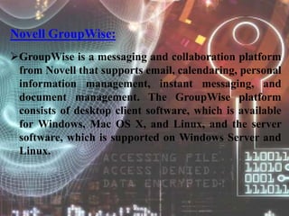 Novell GroupWise:
GroupWise is a messaging and collaboration platform
from Novell that supports email, calendaring, personal
information management, instant messaging, and
document management. The GroupWise platform
consists of desktop client software, which is available
for Windows, Mac OS X, and Linux, and the server
software, which is supported on Windows Server and
Linux.
 