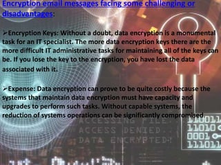 Encryption email messages facing some challenging or
disadvantages:
Encryption Keys: Without a doubt, data encryption is a monumental
task for an IT specialist. The more data encryption keys there are the
more difficult IT administrative tasks for maintaining all of the keys can
be. If you lose the key to the encryption, you have lost the data
associated with it.
Expense: Data encryption can prove to be quite costly because the
systems that maintain data encryption must have capacity and
upgrades to perform such tasks. Without capable systems, the
reduction of systems operations can be significantly compromised.
 