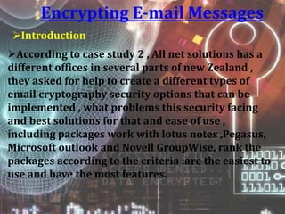 Encrypting E-mail Messages
Introduction
According to case study 2 , All net solutions has a
different offices in several parts of new Zealand ,
they asked for help to create a different types of
email cryptography security options that can be
implemented , what problems this security facing
and best solutions for that and ease of use ,
including packages work with lotus notes ,Pegasus,
Microsoft outlook and Novell GroupWise, rank the
packages according to the criteria :are the easiest to
use and have the most features.
 