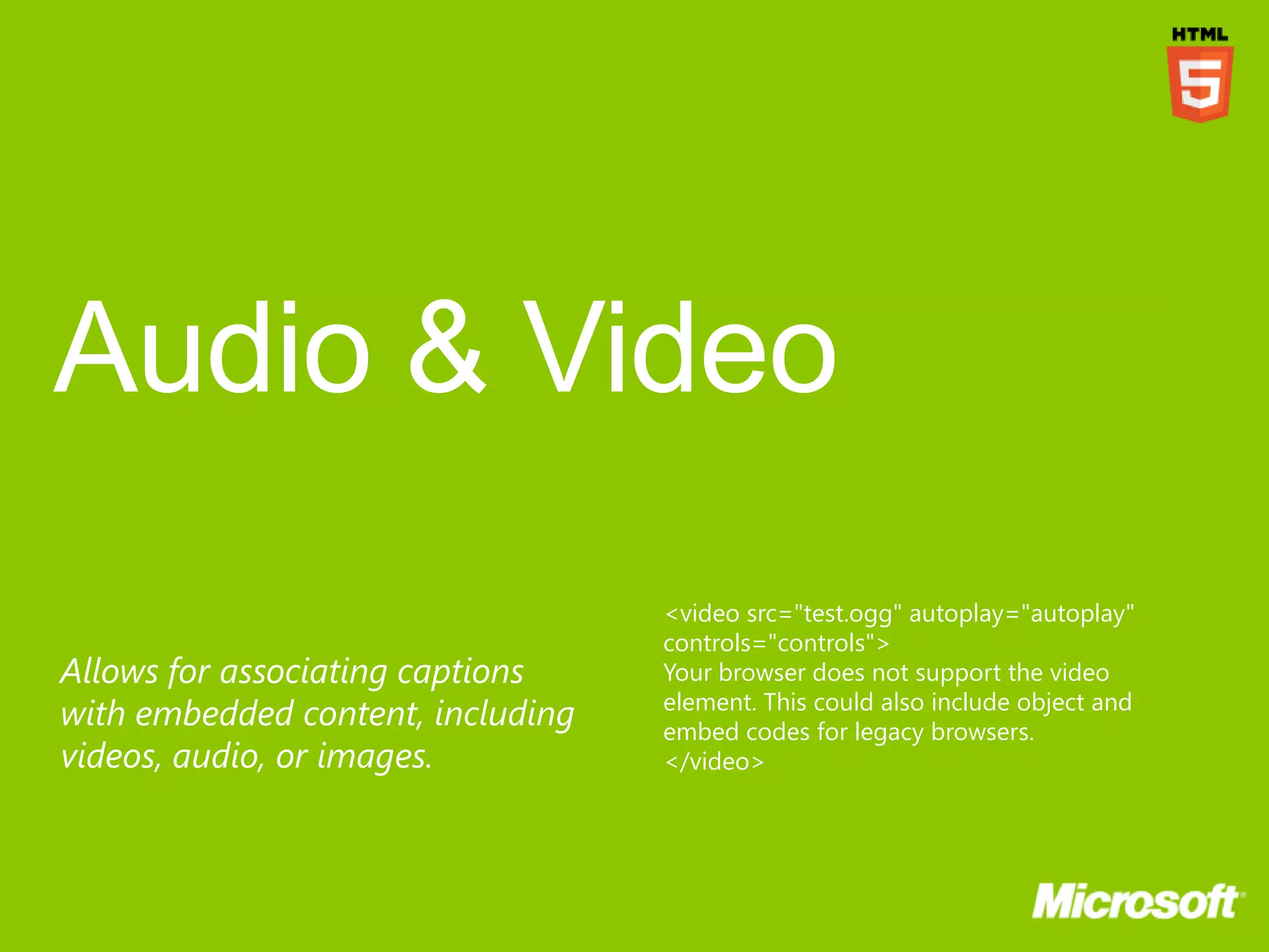 <video src="test.ogg" autoplay="autoplay"
                                   controls="controls">
Allows for associating captions    Your browser does not support the video
                                   element. This could also include object and
with embedded content, including   embed codes for legacy browsers.
videos, audio, or images.          </video>
 