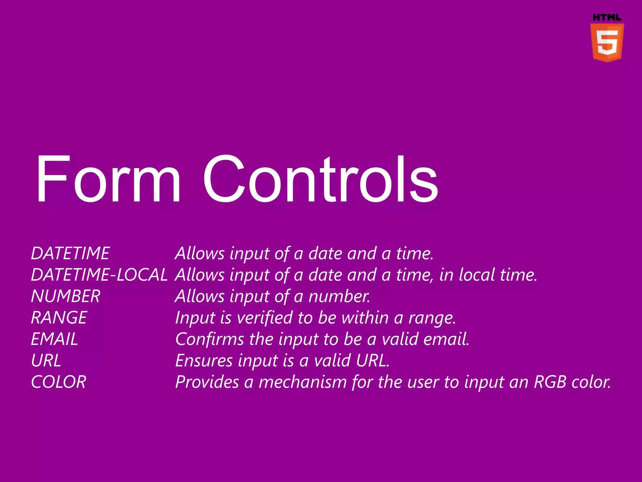 DATETIME         Allows input of a date and a time.
DATETIME-LOCAL   Allows input of a date and a time, in local time.
NUMBER           Allows input of a number.
RANGE            Input is verified to be within a range.
EMAIL            Confirms the input to be a valid email.
URL              Ensures input is a valid URL.
COLOR            Provides a mechanism for the user to input an RGB color.
 